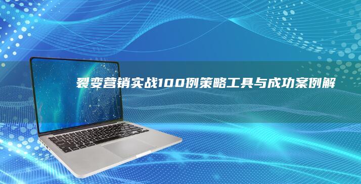 裂变营销实战100例：策略、工具与成功案例解析